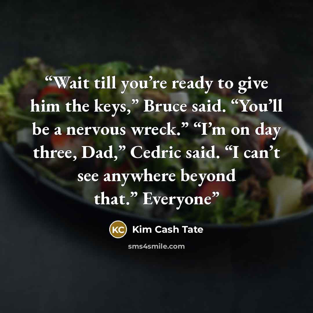 “Wait till you’re ready to give him the keys,” Bruce said. “You’ll be a nervous wreck.” “I’m on day three, Dad,” Cedric said. “I can’t see anywhere beyond that.” Everyone” quote by Kim Cash Tate
