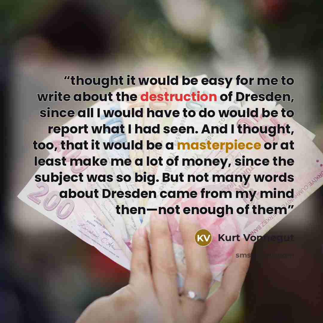 “thought it would be easy for me to write about the destruction of Dresden, since all I would have to do would be to report what I had seen. And I thought, too, that it would be a masterpiece or at least make me a lot of money, since the subject was so big. But not many words about Dresden came…” quote by Kurt Vonnegut