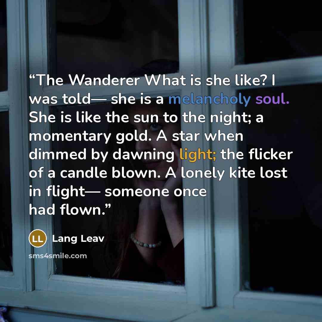 “The Wanderer What is she like? I was told— she is a melancholy soul. She is like the sun to the night; a momentary gold. A star when dimmed by dawning light; the flicker of a candle blown. A lonely kite lost in flight— someone once had flown.” quote by Lang Leav