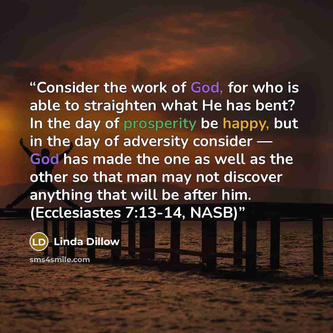 “Consider the work of God, for who is able to straighten what He has bent? In the day of prosperity be happy, but in the day of adversity consider — God has made the one as well as the other so that man may not discover anything that will be after him. (Ecclesiastes 7:13-14, NASB)” quote by Linda Dillow