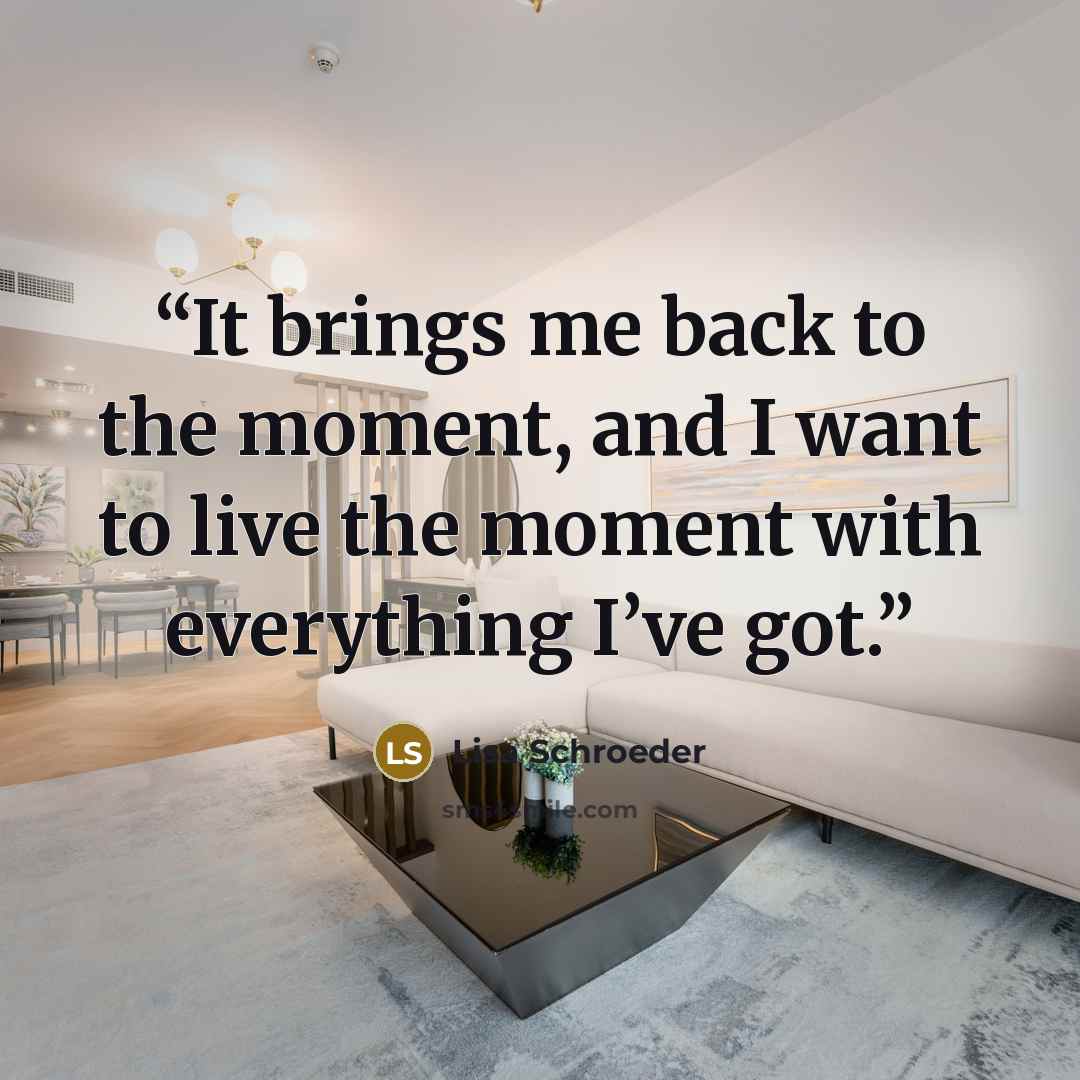 “It brings me back to the moment, and I want to live the moment with everything I’ve got.” quote by Lisa Schroeder