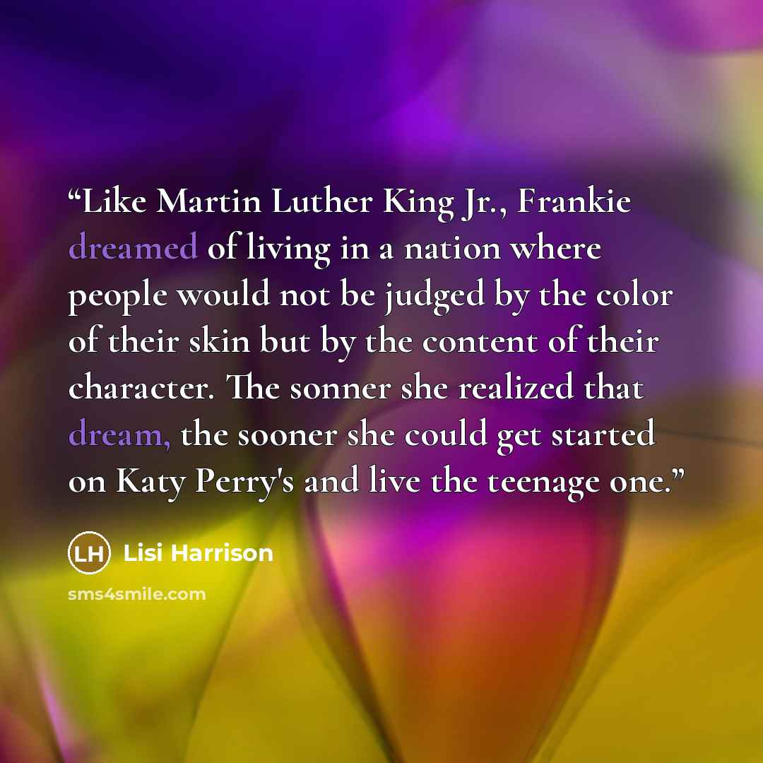 “Like Martin Luther King Jr., Frankie dreamed of living in a nation where people would not be judged by the color of their skin but by the content of their character. The sonner she realized that dream, the sooner she could get started on Katy Perry's and live the teenage one.” quote by Lisi Harrison