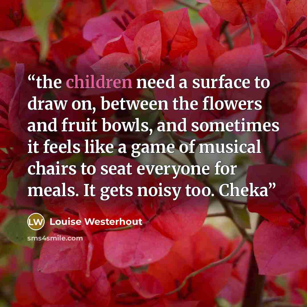 “the children need a surface to draw on, between the flowers and fruit bowls, and sometimes it feels like a game of musical chairs to seat everyone for meals. It gets noisy too. Cheka” quote by Louise Westerhout