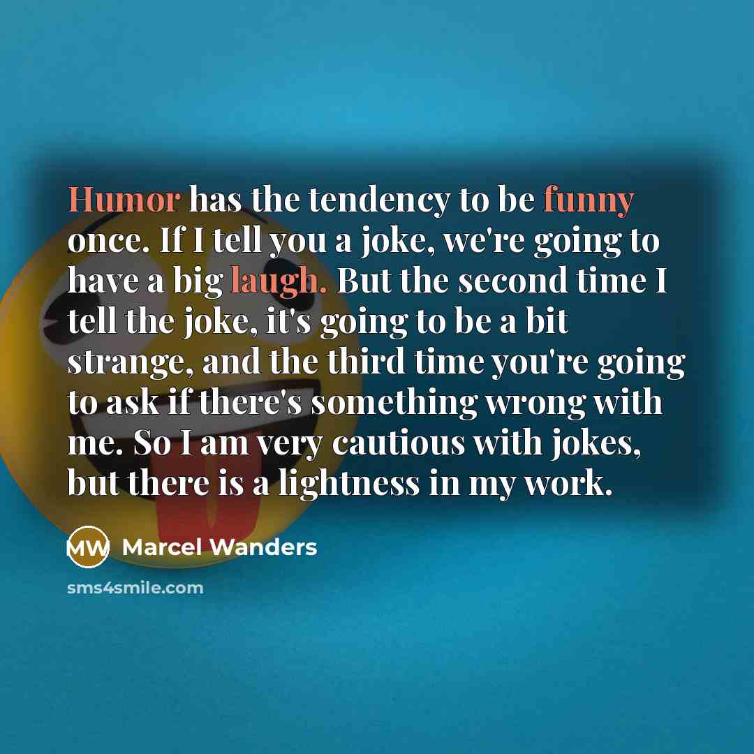 “Humor has the tendency to be funny once. If I tell you a joke, we're going to have a big laugh. But the second time I tell the joke, it's going to be a bit strange, and the third time you're going to ask if there's something wrong with me. So I am very cautious with jokes, but there is a lightness…” quote by Marcel Wanders