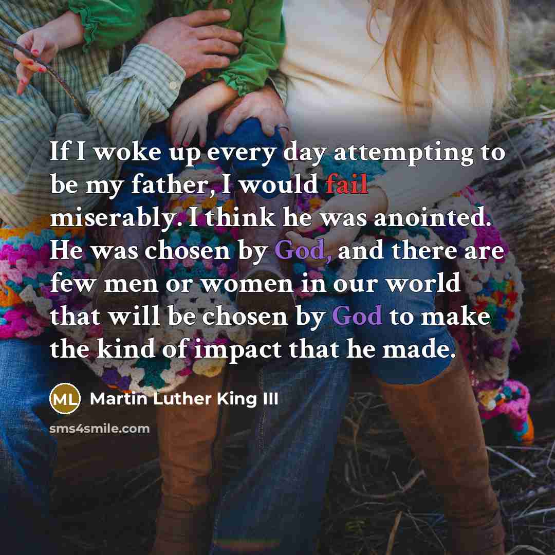 “If I woke up every day attempting to be my father, I would fail miserably. I think he was anointed. He was chosen by God, and there are few men or women in our world that will be chosen by God to make the kind of impact that he made.” quote by Martin Luther King III