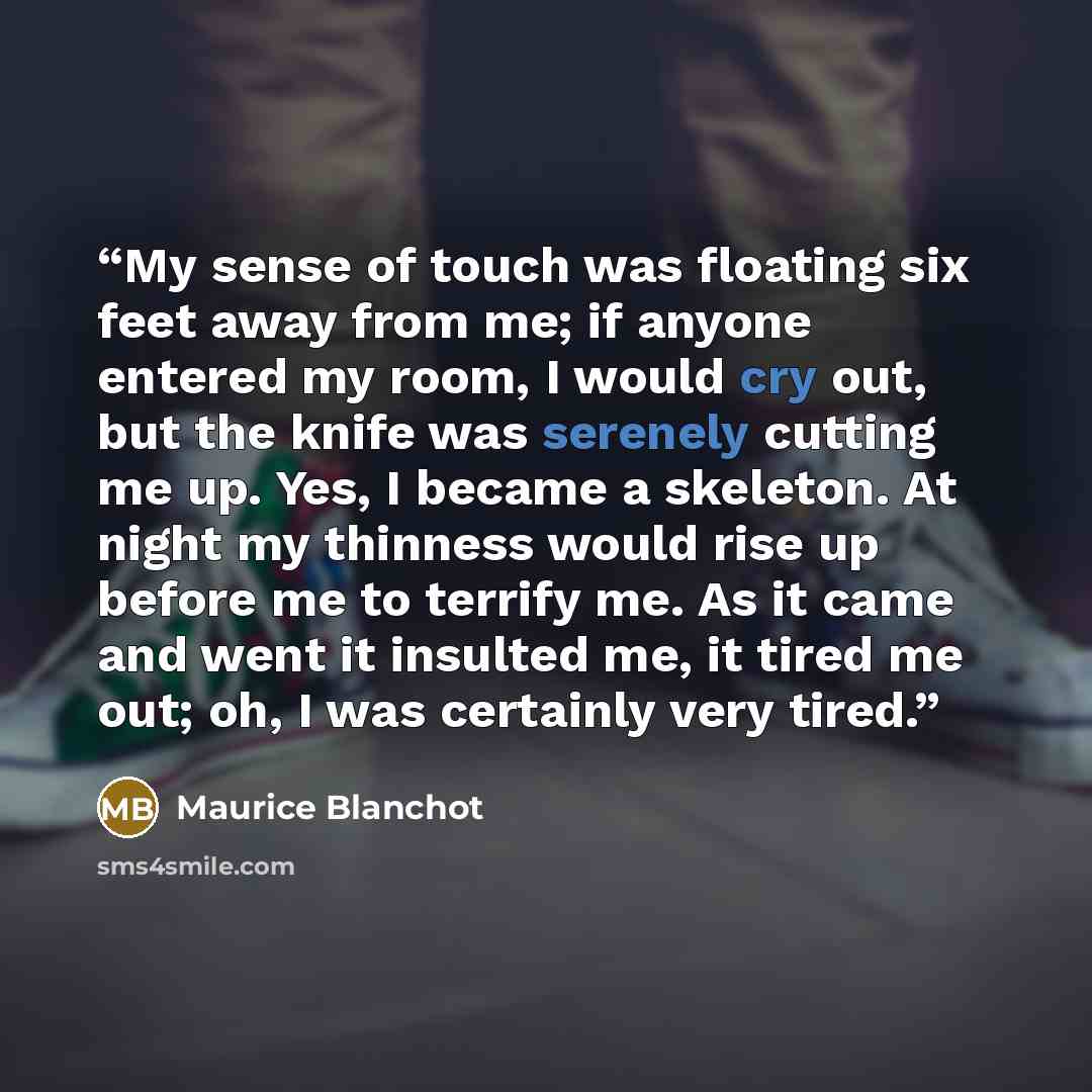“My sense of touch was floating six feet away from me; if anyone entered my room, I would cry out, but the knife was serenely cutting me up. Yes, I became a skeleton. At night my thinness would rise up before me to terrify me. As it came and went it insulted me, it tired me out; oh, I was certainly…” quote by Maurice Blanchot