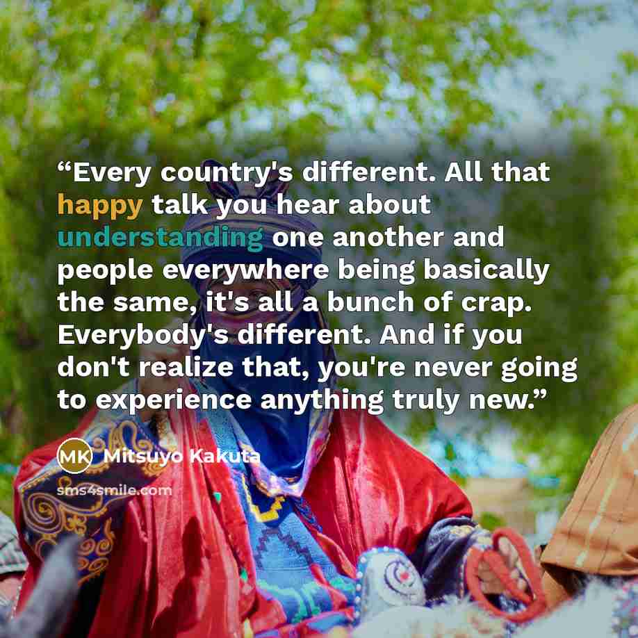 “Every country's different. All that happy talk you hear about understanding one another and people everywhere being basically the same, it's all a bunch of crap. Everybody's different. And if you don't realize that, you're never going to experience anything truly new.” quote by Mitsuyo Kakuta