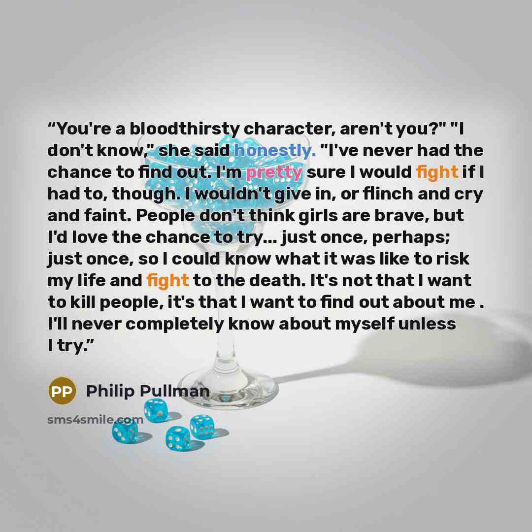 “You're a bloodthirsty character, aren't you?" "I don't know," she said honestly. "I've never had the chance to find out. I'm pretty sure I would fight if I had to, though. I wouldn't give in, or flinch and cry and faint. People don't think girls are brave, but I'd love the chance to try... just…” quote by Philip Pullman