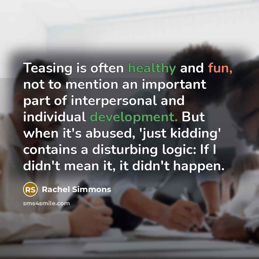 “Teasing is often healthy and fun, not to mention an important part of interpersonal and individual development. But when it's abused, 'just kidding' contains a disturbing logic: If I didn't mean it, it didn't happen.” quote by Rachel Simmons