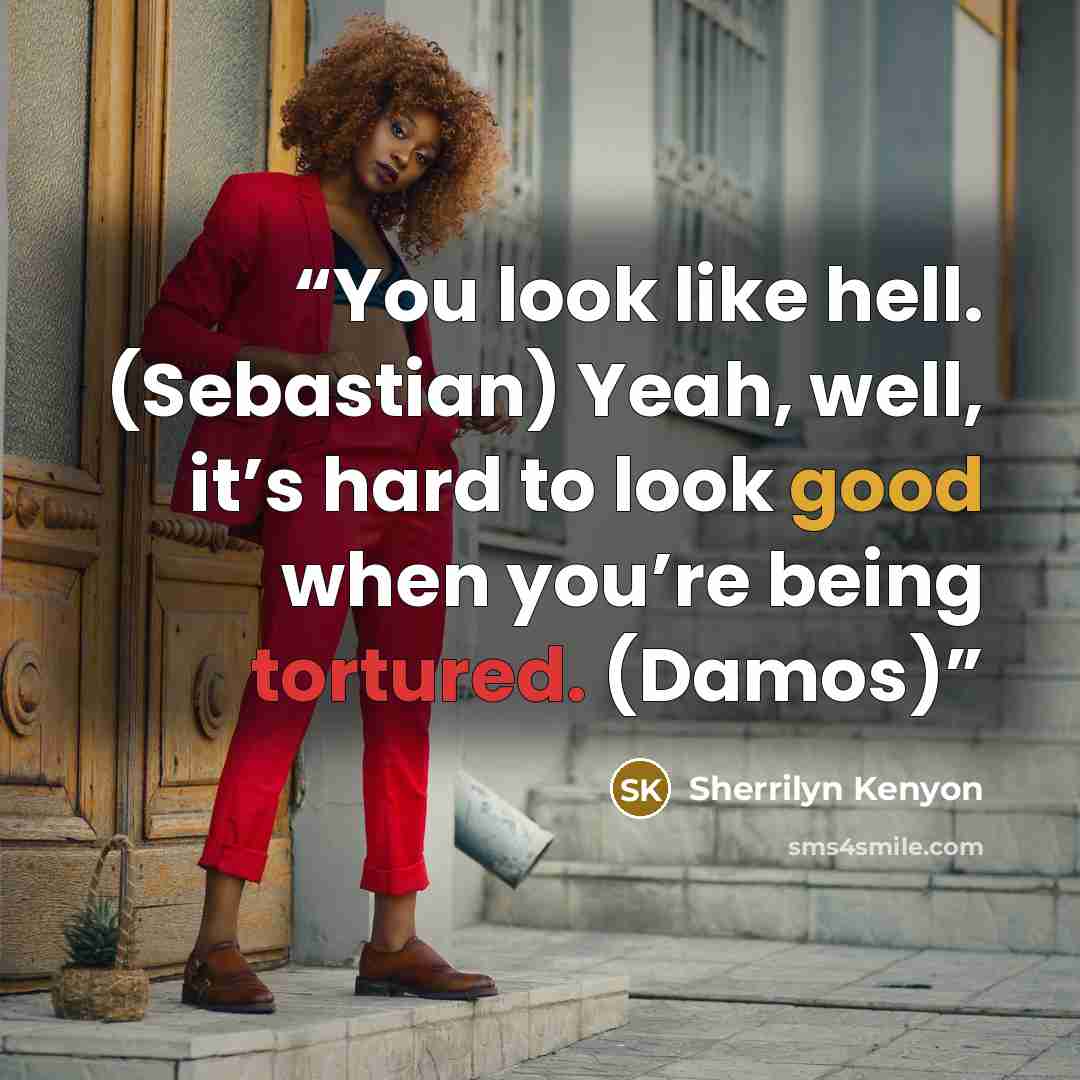 “You look like hell. (Sebastian) Yeah, well, it’s hard to look good when you’re being tortured. (Damos)” quote by Sherrilyn Kenyon