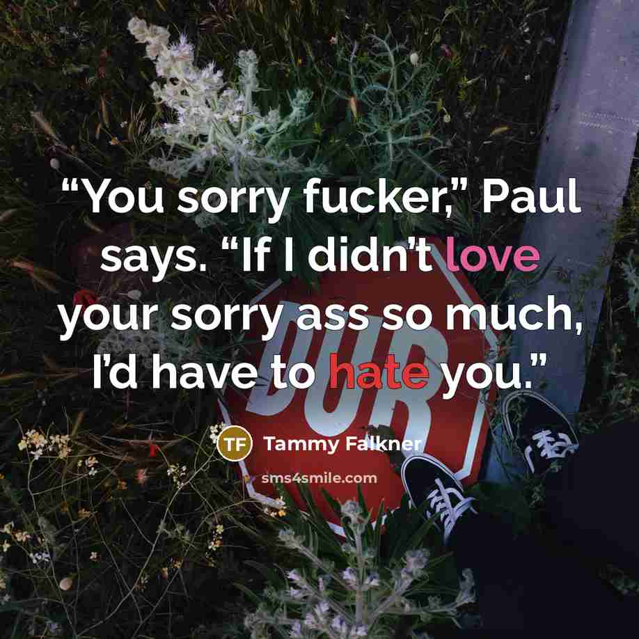 “You sorry fucker,” Paul says. “If I didn’t love your sorry ass so much, I’d have to hate you.” quote by Tammy Falkner