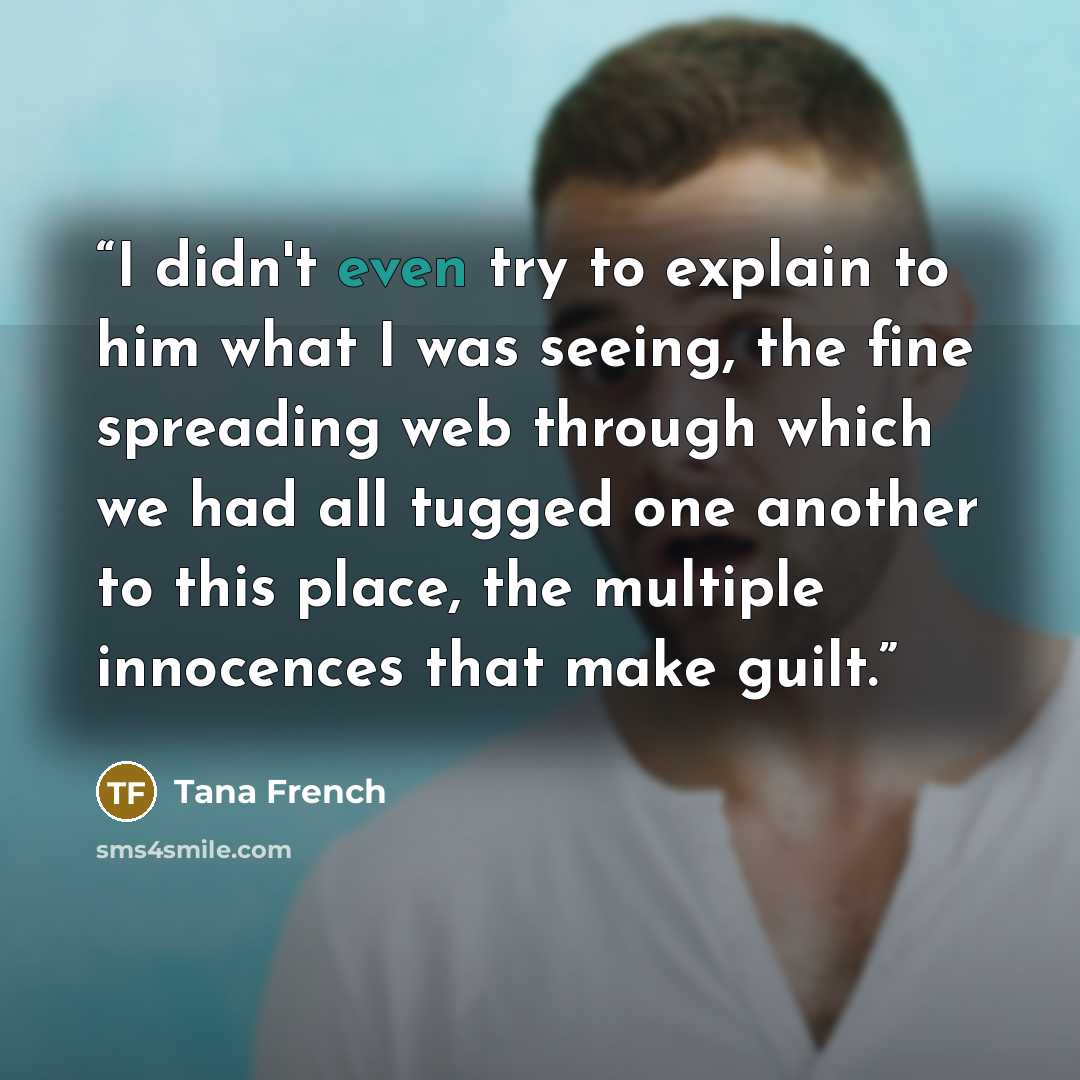 “I didn't even try to explain to him what I was seeing, the fine spreading web through which we had all tugged one another to this place, the multiple innocences that make guilt.” quote by Tana French