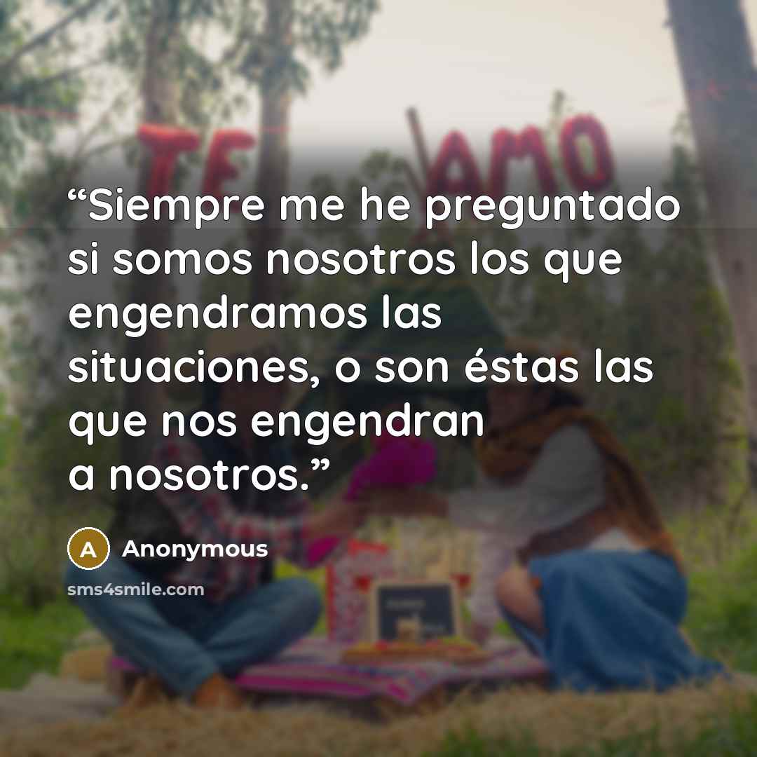 “Siempre me he preguntado si somos nosotros los que engendramos las situaciones, o son éstas las que nos engendran a nosotros.” quote by Anonymous