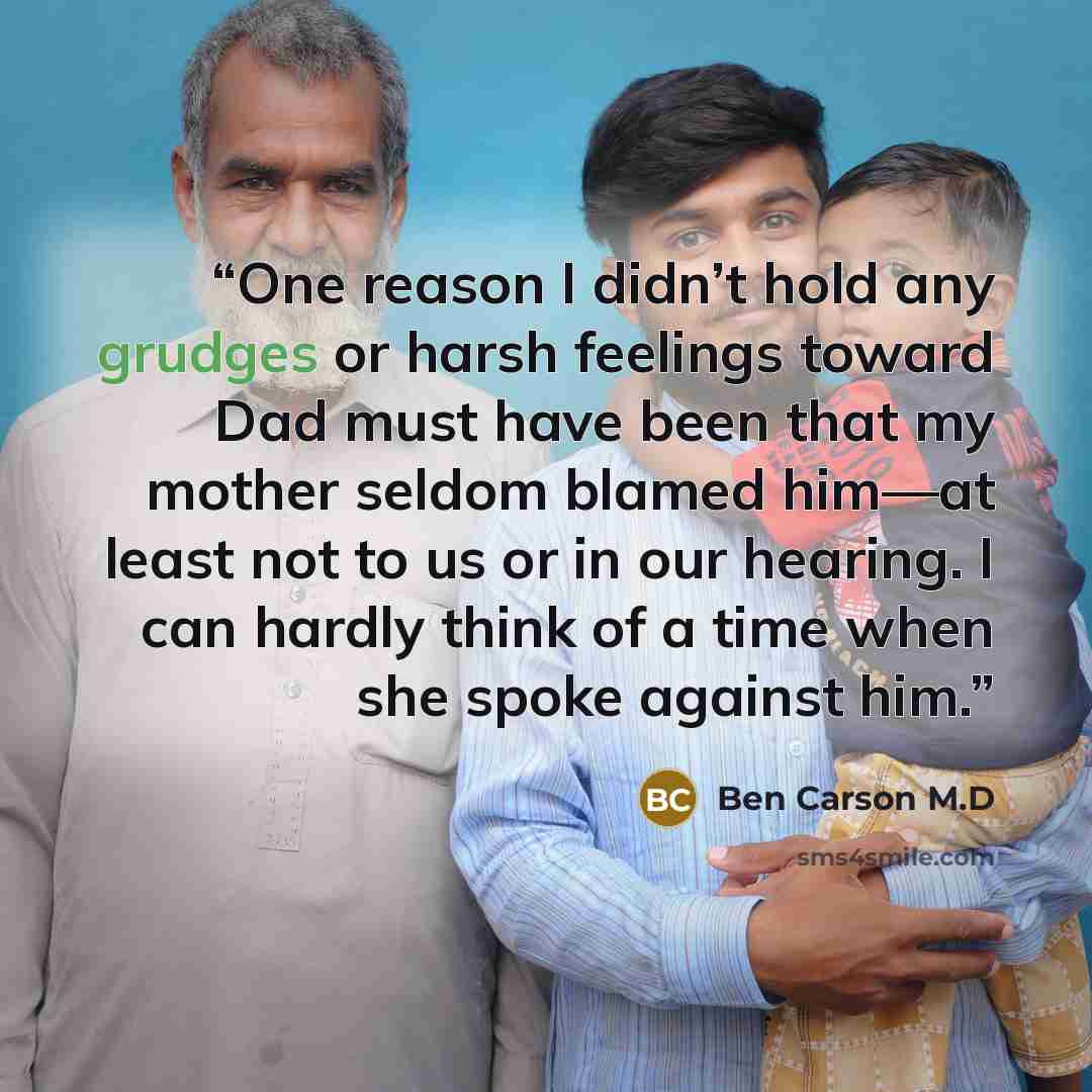 “One reason I didn’t hold any grudges or harsh feelings toward Dad must have been that my mother seldom blamed him—at least not to us or in our hearing. I can hardly think of a time when she spoke against him.” quote by Ben Carson M.D