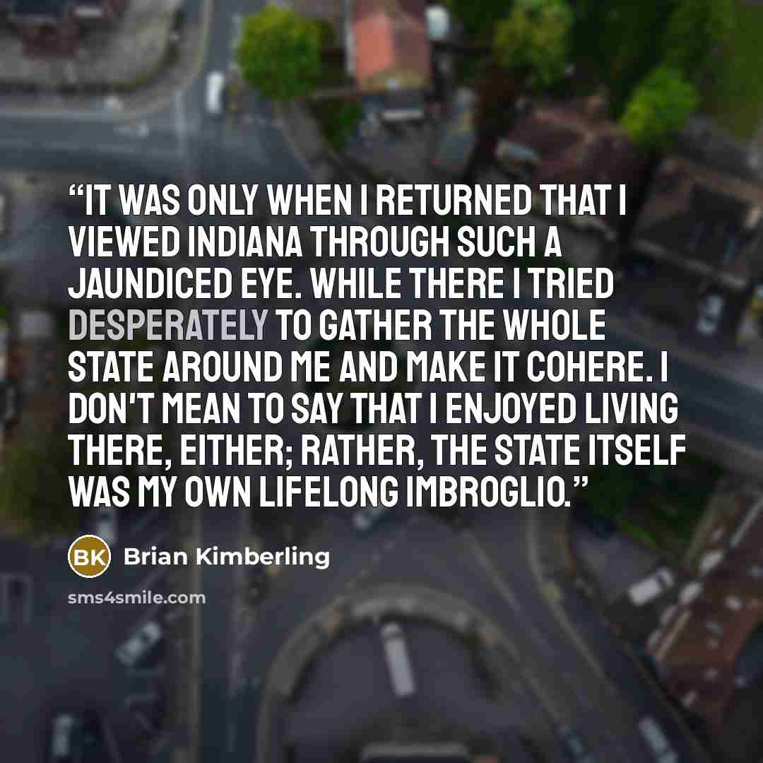 “It was only when I returned that I viewed Indiana through such a jaundiced eye. While there I tried desperately to gather the whole state around me and make it cohere. I don't mean to say that I enjoyed living there, either; rather, the state itself was my own lifelong imbroglio.” quote by Brian Kimberling