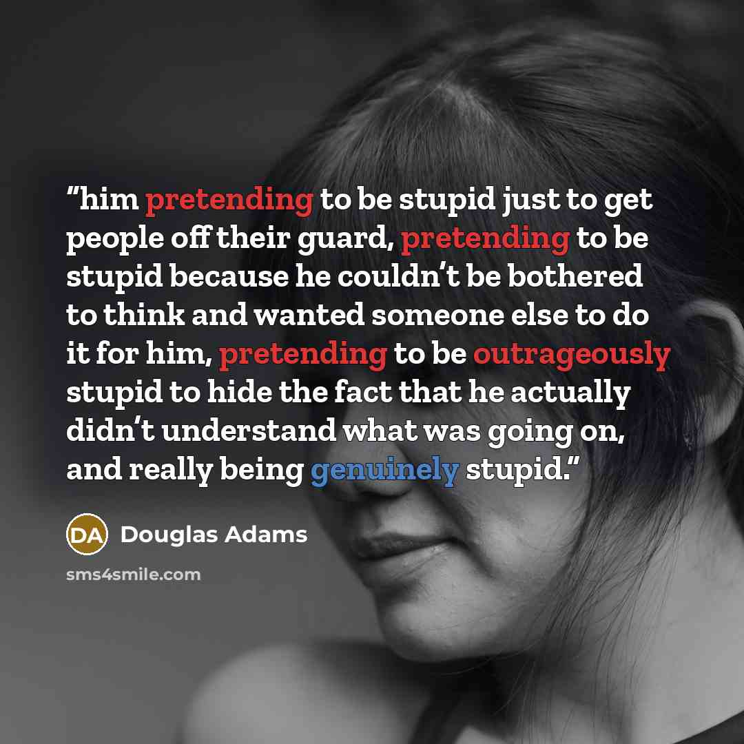 “him pretending to be stupid just to get people off their guard, pretending to be stupid because he couldn’t be bothered to think and wanted someone else to do it for him, pretending to be outrageously stupid to hide the fact that he actually didn’t understand what was going on, and really being…” quote by Douglas Adams