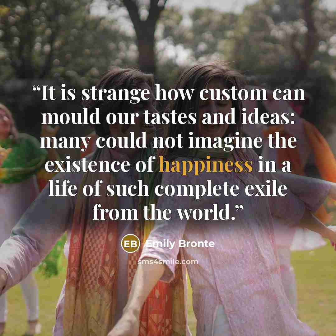 “It is strange how custom can mould our tastes and ideas: many could not imagine the existence of happiness in a life of such complete exile from the world.” quote by Emily Brontë