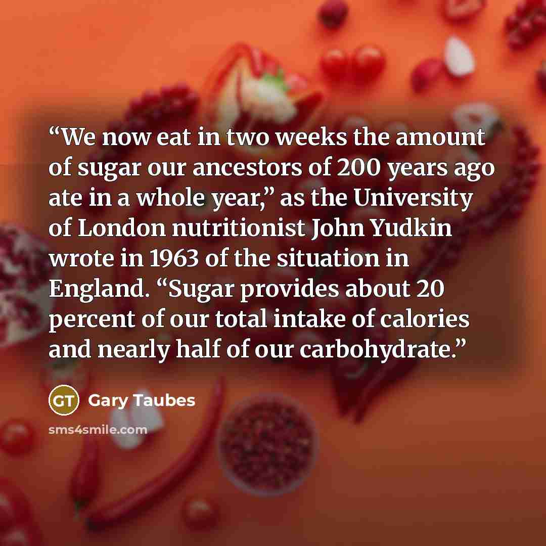 “We now eat in two weeks the amount of sugar our ancestors of 200 years ago ate in a whole year,” as the University of London nutritionist John Yudkin wrote in 1963 of the situation in England. “Sugar provides about 20 percent of our total intake of calories and nearly half of our carbohydrate.” quote by Gary Taubes