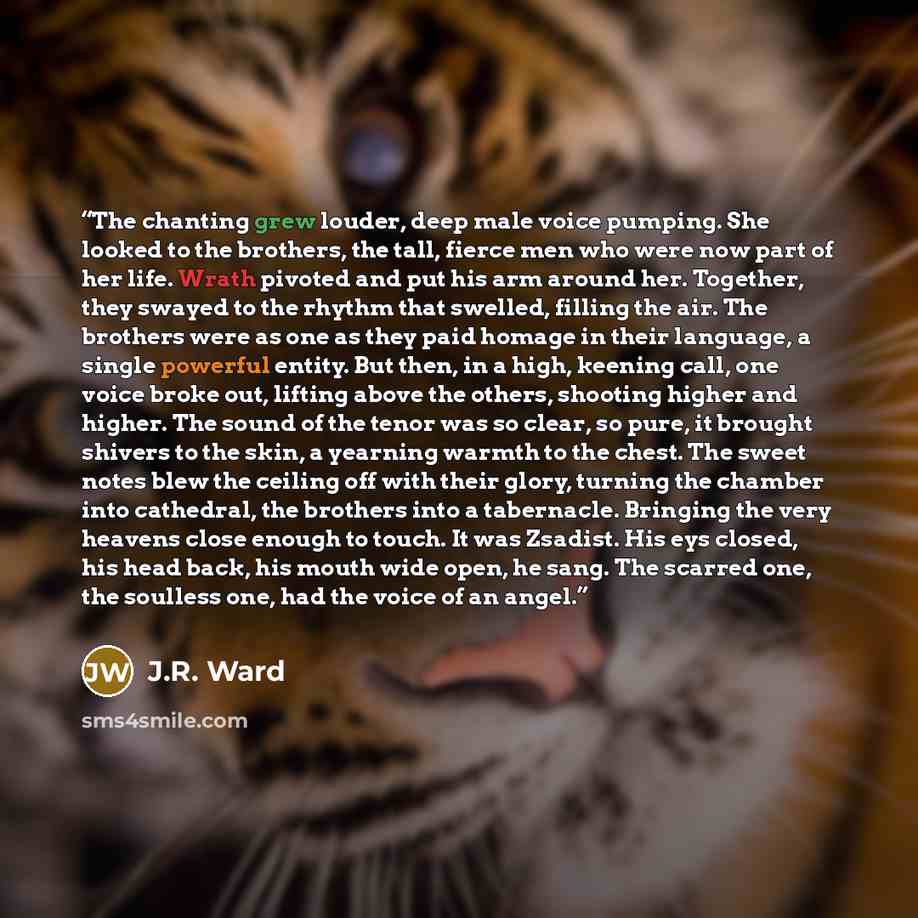 “The chanting grew louder, deep male voice pumping. She looked to the brothers, the tall, fierce men who were now part of her life. Wrath pivoted and put his arm around her. Together, they swayed to the rhythm that swelled, filling the air. The brothers were as one as they paid homage in their…” quote by J.R. Ward