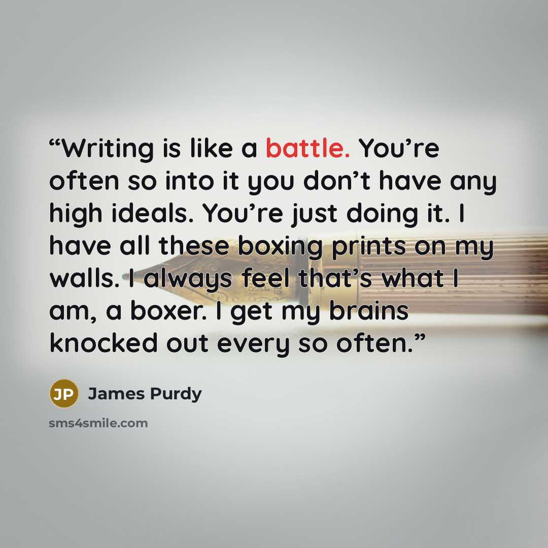 “Writing is like a battle. You’re often so into it you don’t have any high ideals. You’re just doing it. I have all these boxing prints on my walls. I always feel that’s what I am, a boxer. I get my brains knocked out every so often.” quote by James Purdy