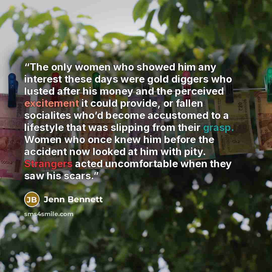 “The only women who showed him any interest these days were gold diggers who lusted after his money and the perceived excitement it could provide, or fallen socialites who’d become accustomed to a lifestyle that was slipping from their grasp. Women who once knew him before the accident now looked…” quote by Jenn Bennett