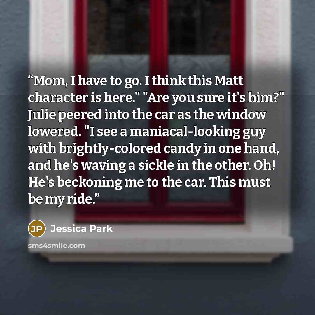 “Mom, I have to go. I think this Matt character is here." "Are you sure it's him?" Julie peered into the car as the window lowered. "I see a maniacal-looking guy with brightly-colored candy in one hand, and he's waving a sickle in the other. Oh! He's beckoning me to the car. This must be my ride.” quote by Jessica Park