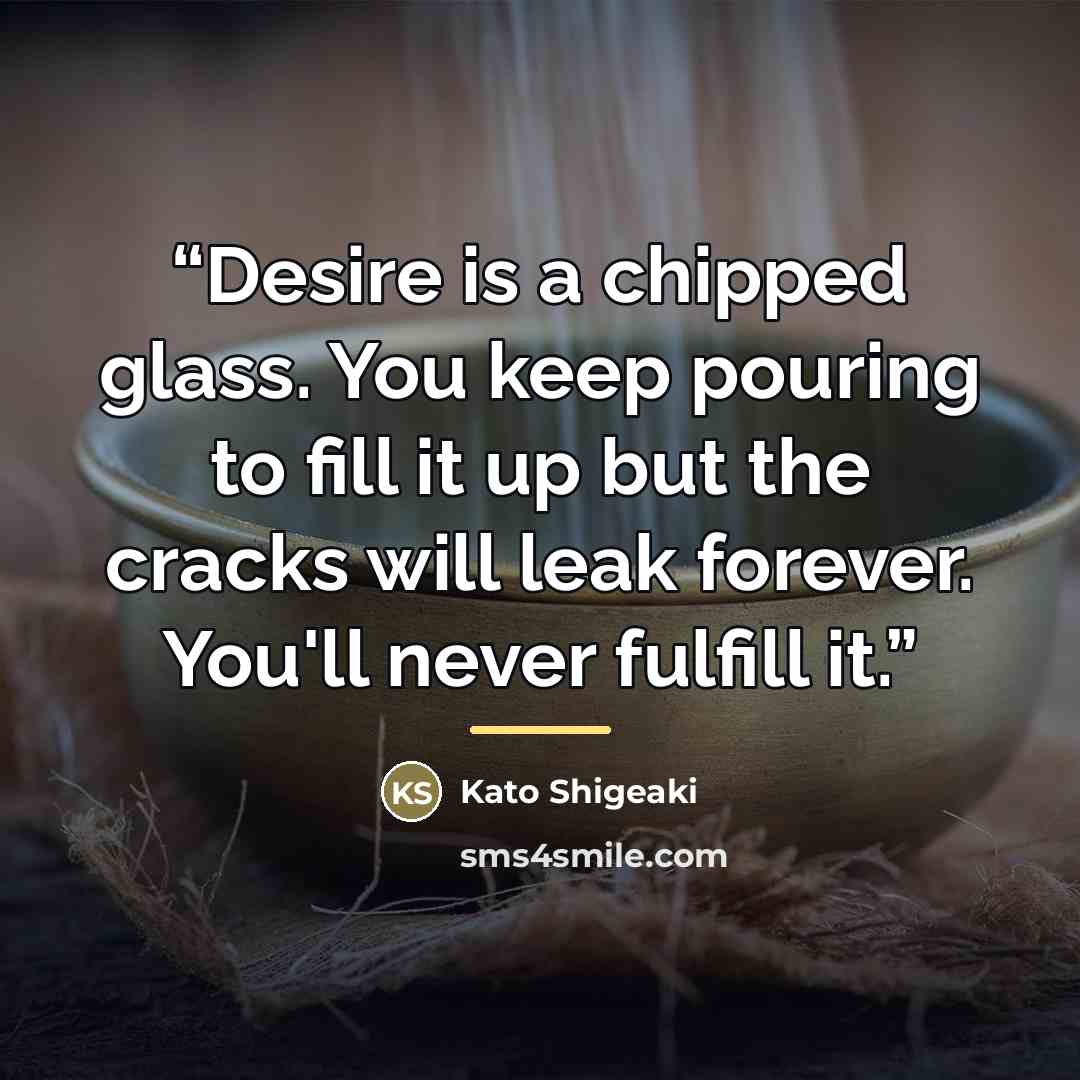 “Desire is a chipped glass. You keep pouring to fill it up but the cracks will leak forever. You'll never fulfill it.” quote by Kato Shigeaki