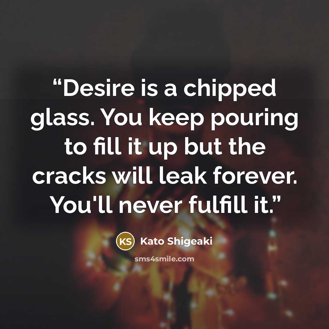“Desire is a chipped glass. You keep pouring to fill it up but the cracks will leak forever. You'll never fulfill it.” quote by Kato Shigeaki