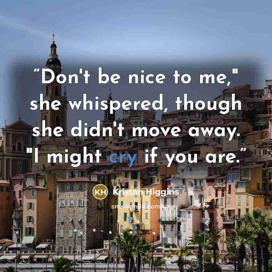 “Don't be nice to me," she whispered, though she didn't move away. "I might cry if you are.” quote by Kristan Higgins