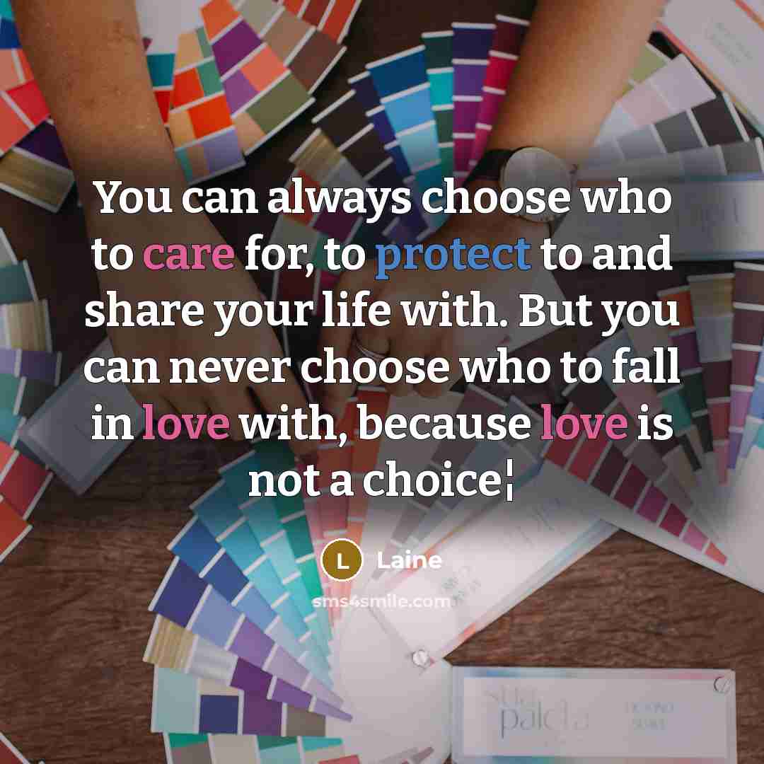 “You can always choose who to care for, to protect to and share your life with. But you can never choose who to fall in love with, because love is not a choice¦” quote by Laine