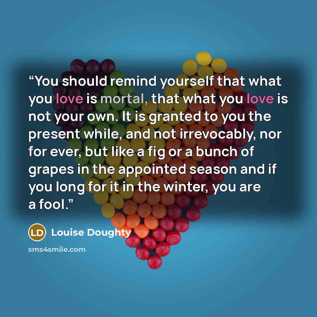 “You should remind yourself that what you love is mortal, that what you love is not your own. It is granted to you the present while, and not irrevocably, nor for ever, but like a fig or a bunch of grapes in the appointed season and if you long for it in the winter, you are a fool.” quote by Louise Doughty