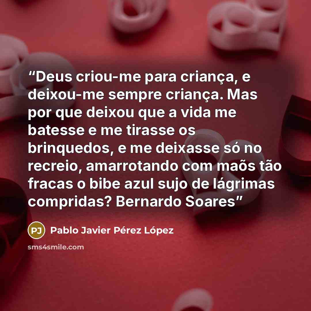 “Deus criou-me para criança, e deixou-me sempre criança. Mas por que deixou que a vida me batesse e me tirasse os brinquedos, e me deixasse só no recreio, amarrotando com maõs tão fracas o bibe azul sujo de lágrimas compridas? Bernardo Soares” quote by Pablo Javier Pérez López