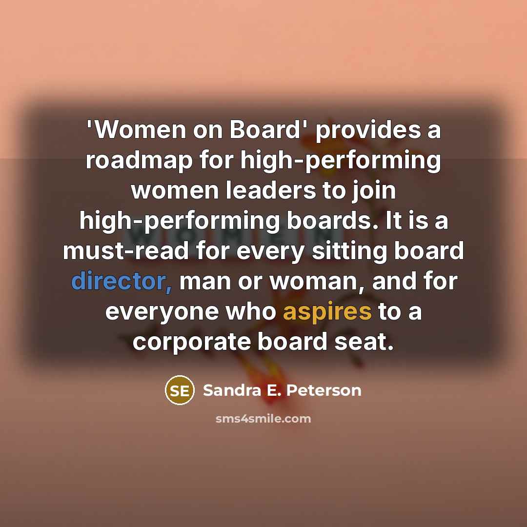 “'Women on Board' provides a roadmap for high-performing women leaders to join high-performing boards. It is a must-read for every sitting board director, man or woman, and for everyone who aspires to a corporate board seat.” quote by Sandra E. Peterson