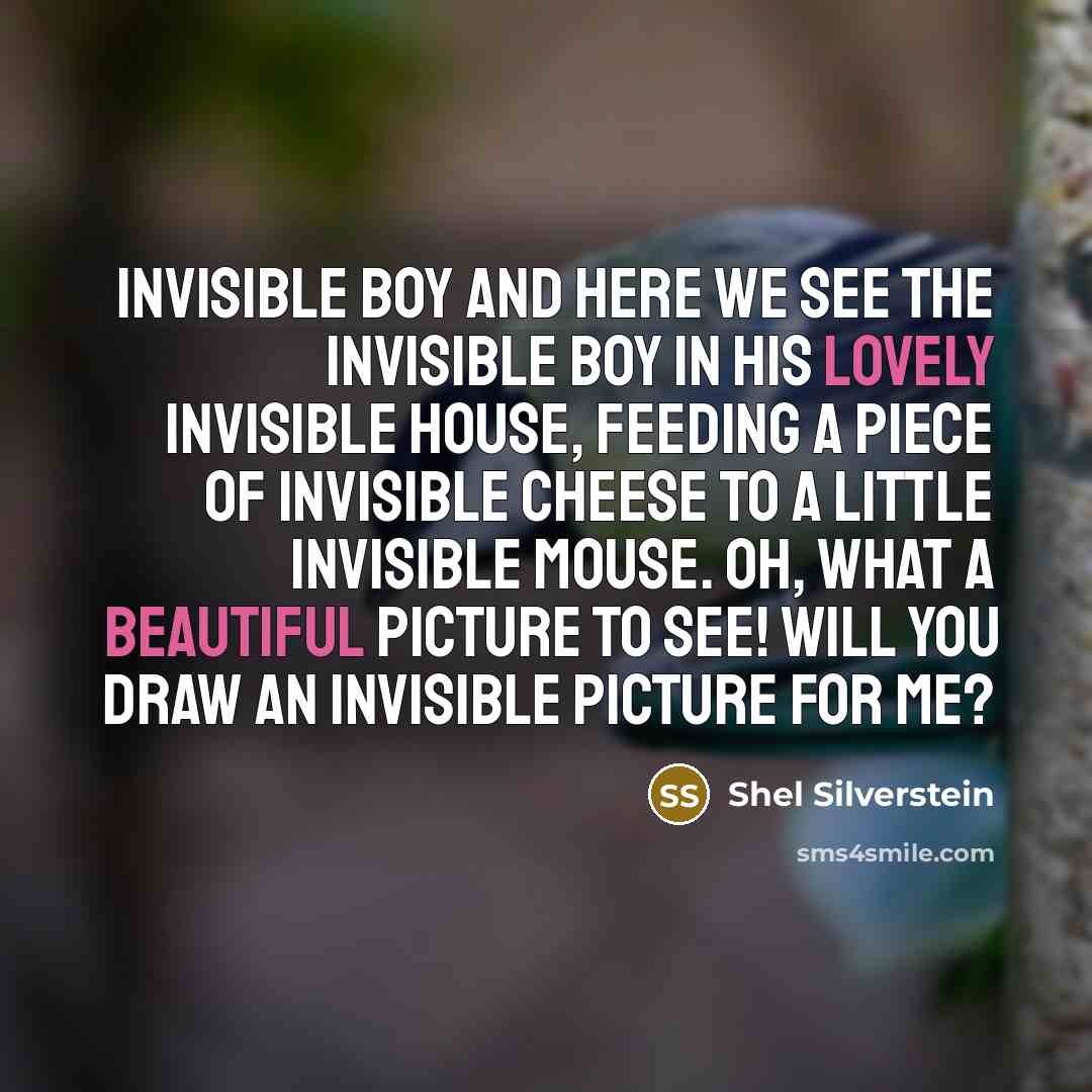 “INVISIBLE BOY And here we see the invisible boy In his lovely invisible house, Feeding a piece of invisible cheese To a little invisible mouse. Oh, what a beautiful picture to see! Will you draw an invisible picture for me?” quote by Shel Silverstein