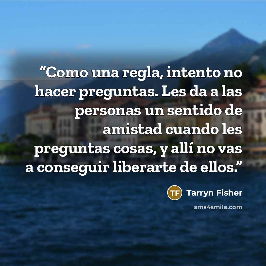 “Como una regla, intento no hacer preguntas. Les da a las personas un sentido de amistad cuando les preguntas cosas, y allí no vas a conseguir liberarte de ellos.” quote by Tarryn Fisher