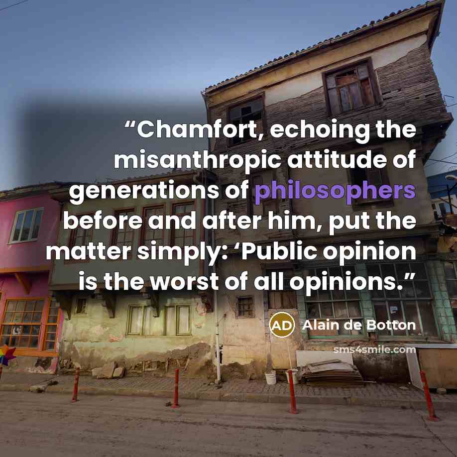 “Chamfort, echoing the misanthropic attitude of generations of philosophers before and after him, put the matter simply: ‘Public opinion is the worst of all opinions.” quote by Alain de Botton