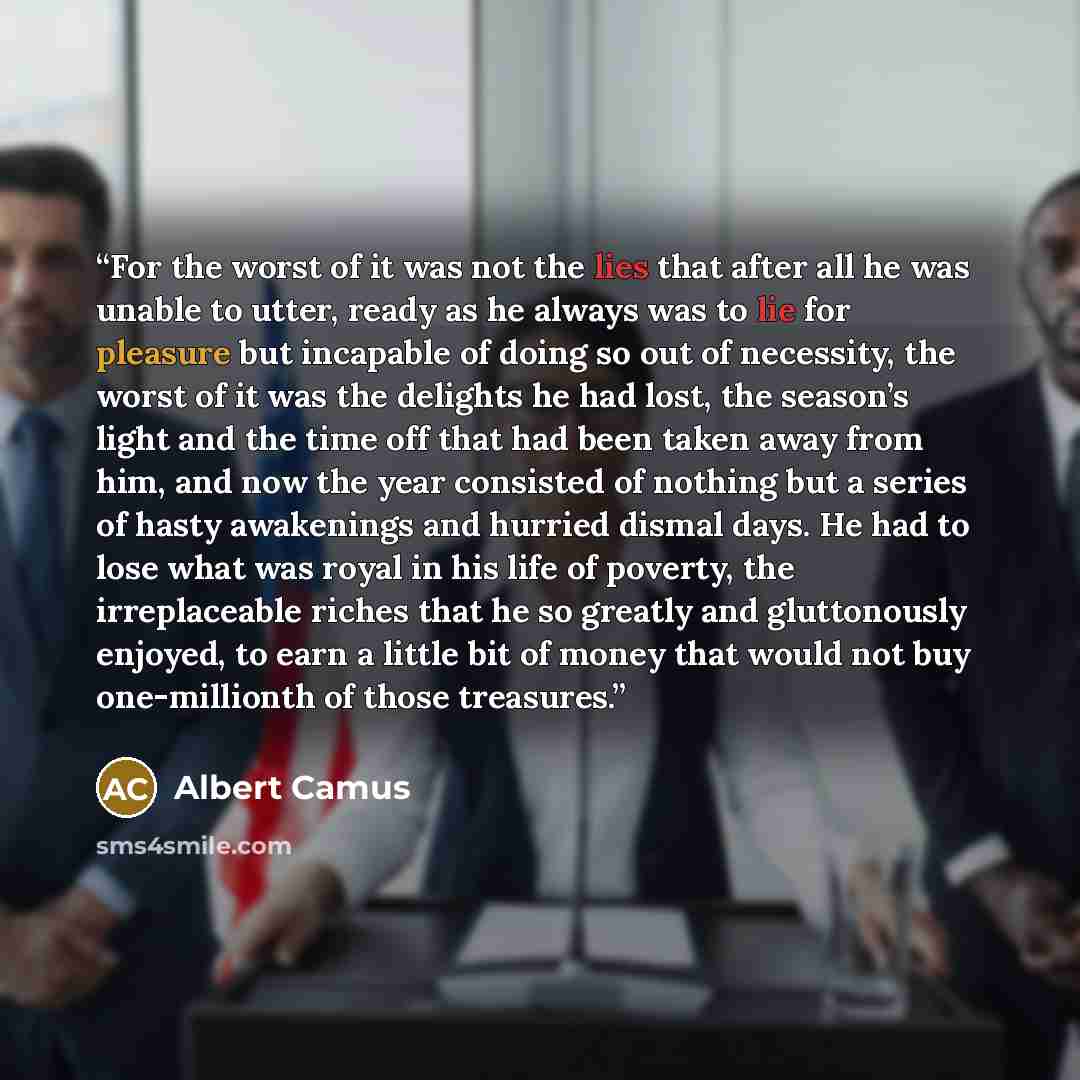 “For the worst of it was not the lies that after all he was unable to utter, ready as he always was to lie for pleasure but incapable of doing so out of necessity, the worst of it was the delights he had lost, the season’s light and the time off that had been taken away from him, and now the year…” quote by Albert Camus