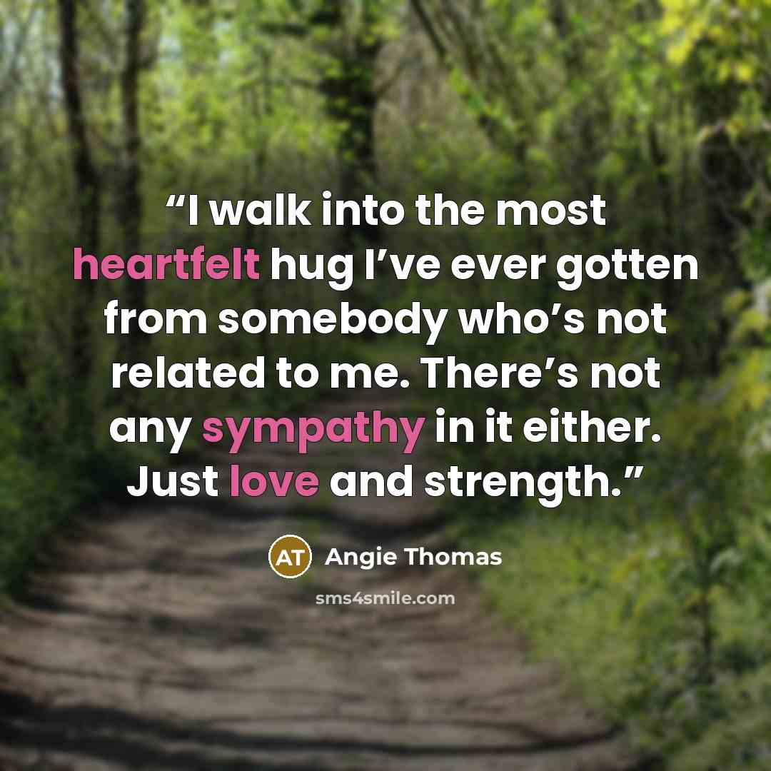 “I walk into the most heartfelt hug I’ve ever gotten from somebody who’s not related to me. There’s not any sympathy in it either. Just love and strength.” quote by Angie Thomas