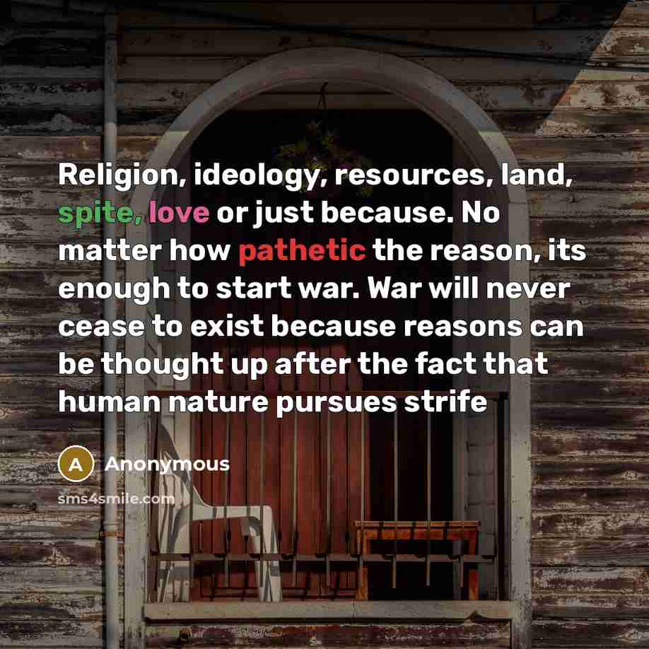 “Religion, ideology, resources, land, spite, love or just because. No matter how pathetic the reason, its enough to start war. War will never cease to exist because reasons can be thought up after the fact that human nature pursues strife” quote by Anonymous