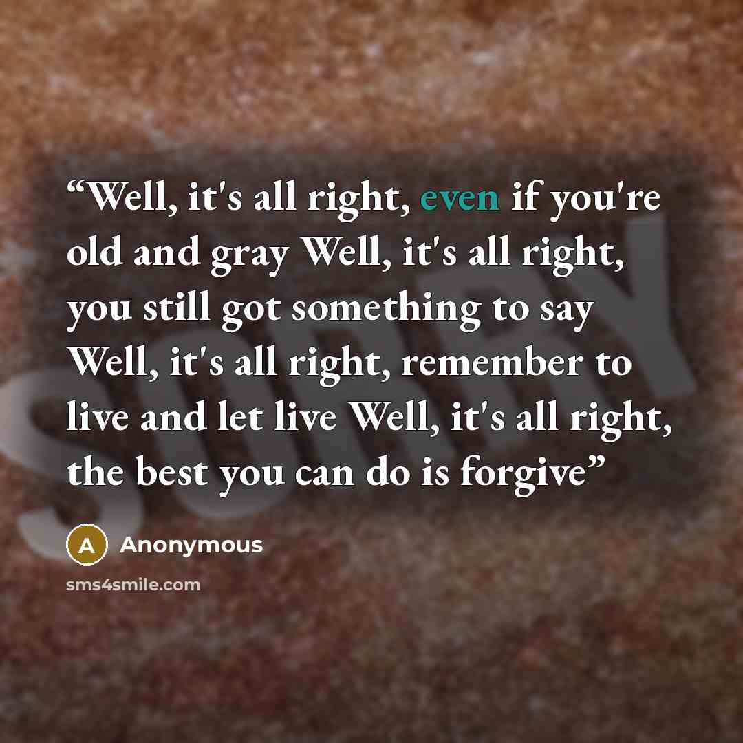 “Well, it's all right, even if you're old and gray Well, it's all right, you still got something to say Well, it's all right, remember to live and let live Well, it's all right, the best you can do is forgive” quote by Anonymous