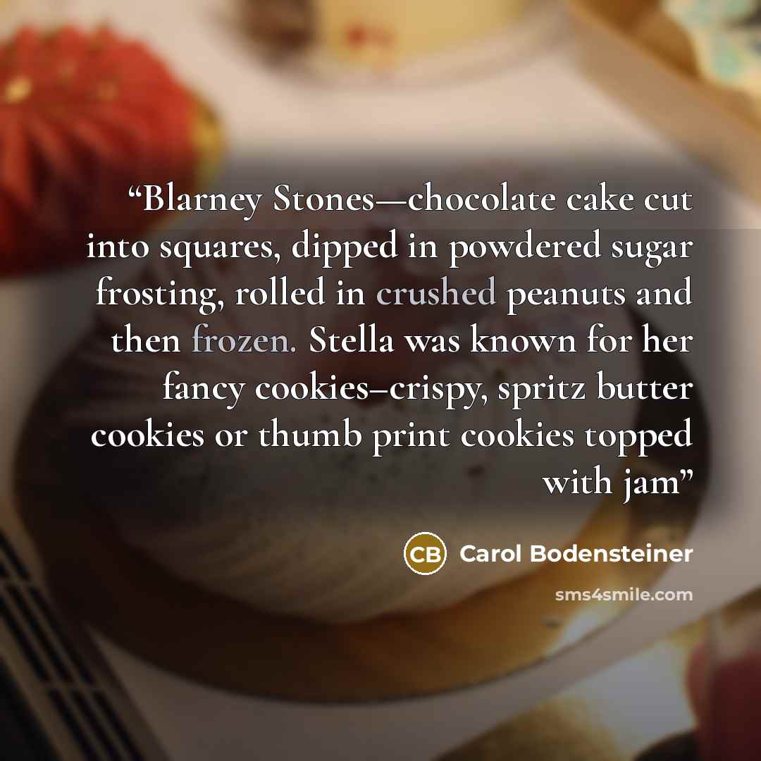 “Blarney Stones—chocolate cake cut into squares, dipped in powdered sugar frosting, rolled in crushed peanuts and then frozen. Stella was known for her fancy cookies–crispy, spritz butter cookies or thumb print cookies topped with jam” quote by Carol Bodensteiner