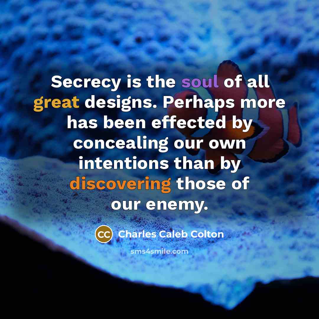 “Secrecy is the soul of all great designs. Perhaps more has been effected by concealing our own intentions than by discovering those of our enemy.” quote by Charles Caleb Colton