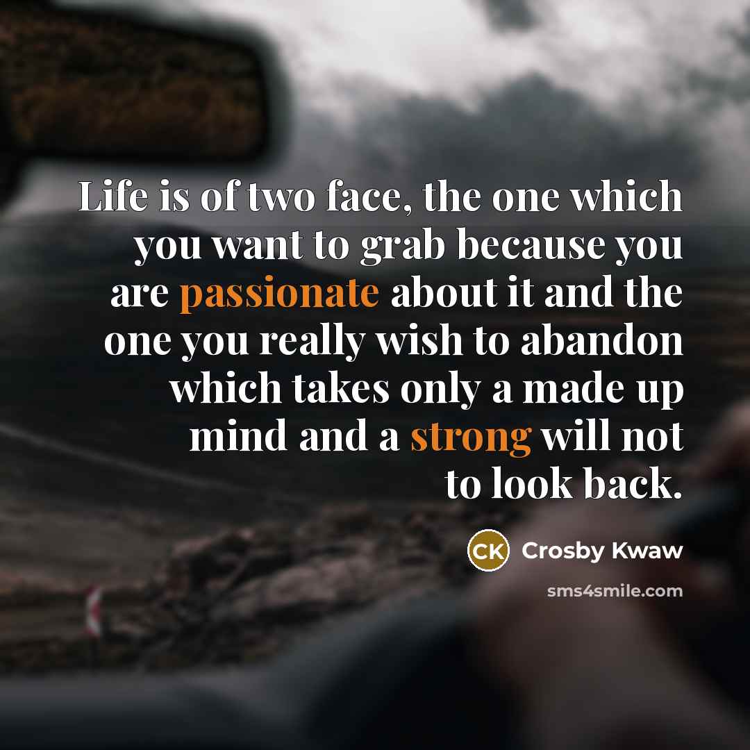 “Life is of two face, the one which you want to grab because you are passionate about it and the one you really wish to abandon which takes only a made up mind and a strong will not to look back.” quote by Crosby Kwaw