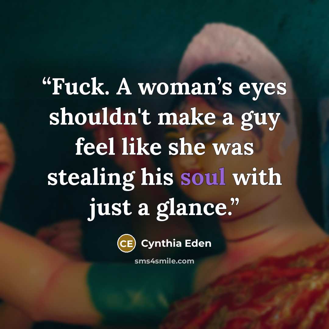 “Fuck. A woman’s eyes shouldn't make a guy feel like she was stealing his soul with just a glance.” quote by Cynthia Eden
