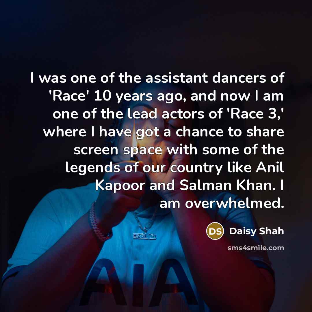 “I was one of the assistant dancers of 'Race' 10 years ago, and now I am one of the lead actors of 'Race 3,' where I have got a chance to share screen space with some of the legends of our country like Anil Kapoor and Salman Khan. I am overwhelmed.” quote by Daisy Shah