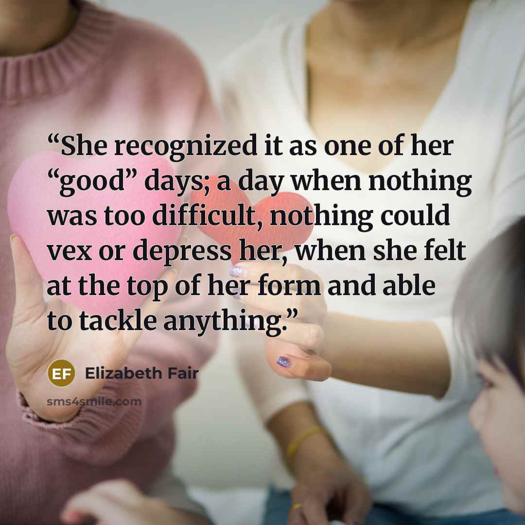 “She recognized it as one of her “good” days; a day when nothing was too difficult, nothing could vex or depress her, when she felt at the top of her form and able to tackle anything.” quote by Elizabeth Fair