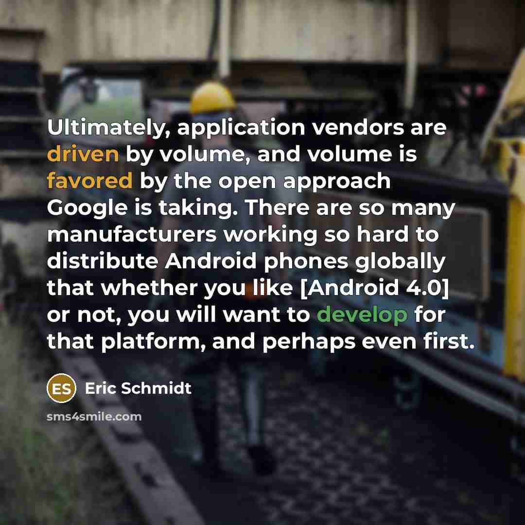 “Ultimately, application vendors are driven by volume, and volume is favored by the open approach Google is taking. There are so many manufacturers working so hard to distribute Android phones globally that whether you like [Android 4.0] or not, you will want to develop for that platform, and…” quote by Eric Schmidt