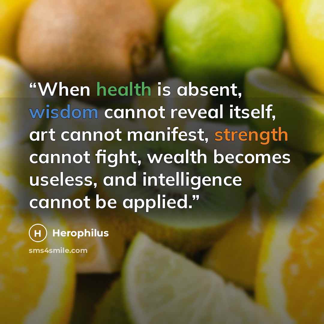 “When health is absent, wisdom cannot reveal itself, art cannot manifest, strength cannot fight, wealth becomes useless, and intelligence cannot be applied.” quote by Herophilus