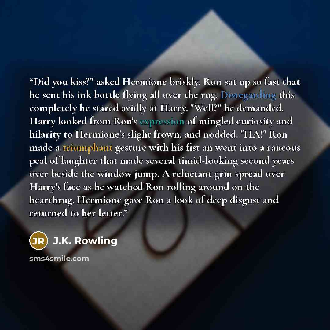 “Did you kiss?" asked Hermione briskly. Ron sat up so fast that he sent his ink bottle flying all over the rug. Disregarding this completely he stared avidly at Harry. "Well?" he demanded. Harry looked from Ron's expression of mingled curiosity and hilarity to Hermione's slight frown, and nodded…” quote by J.K. Rowling