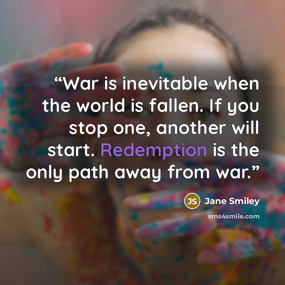 “War is inevitable when the world is fallen. If you stop one, another will start. Redemption is the only path away from war.” quote by Jane Smiley